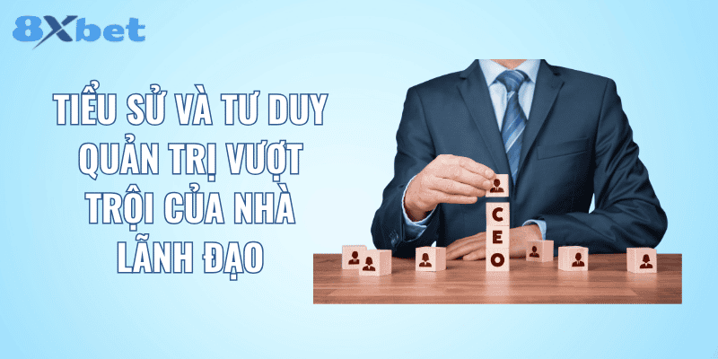 Tiểu sử và tư duy quản trị vượt trội của nhà lãnh đạo